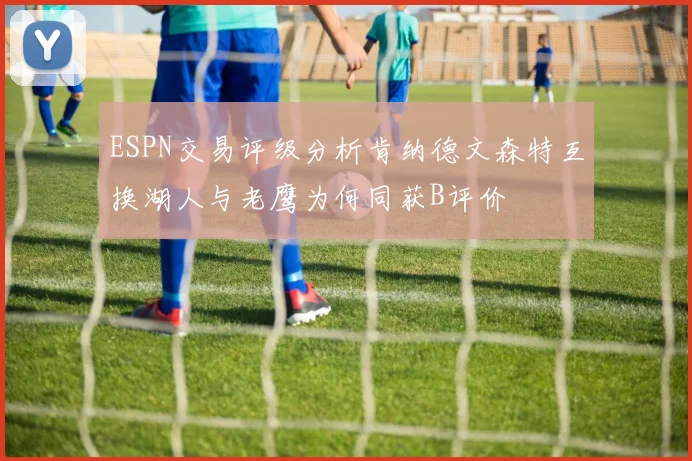 ESPN交易评级分析肯纳德文森特互换湖人与老鹰为何同获B评价
