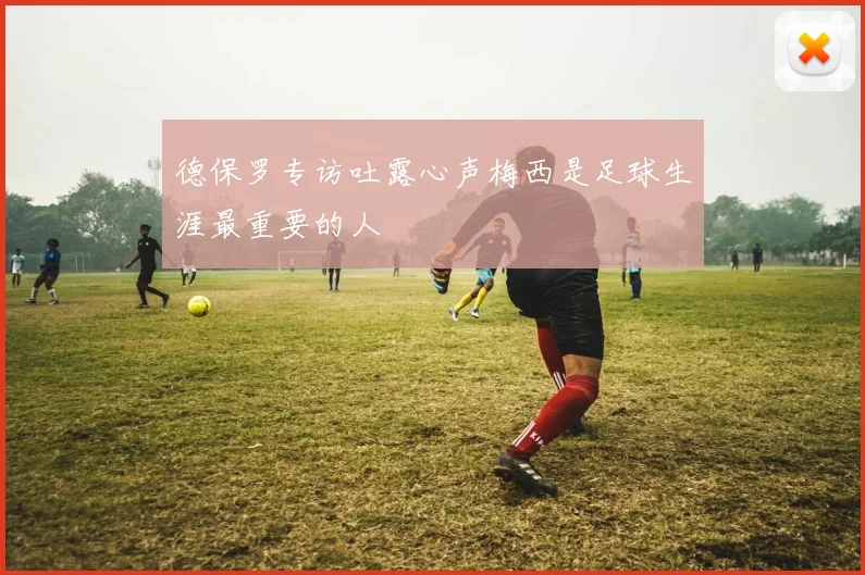 德保罗专访吐露心声梅西是足球生涯最重要的人